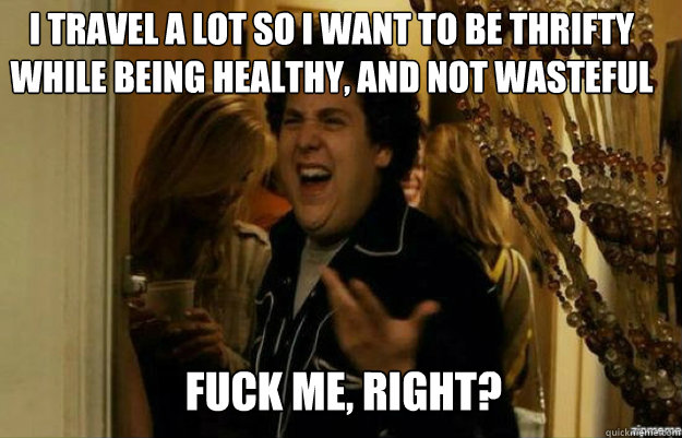 I travel a lot so I want to be thrifty while being healthy, and not wasteful FUCK ME, RIGHT?  fuck me right
