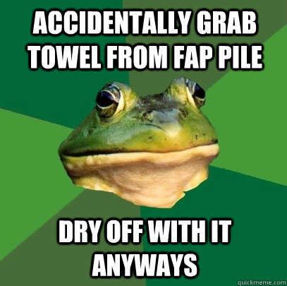 Accidentally grab towel from fap pile Dry off with it anyways  Foul Bachelor Frog