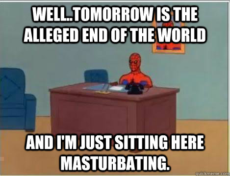 well..tomorrow is the alleged end of the world And I'm just sitting here masturbating.  Amazing Spiderman