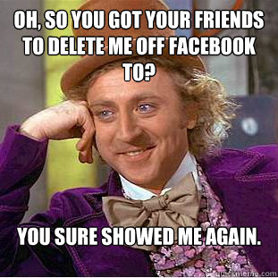 Oh, so you got your friends to delete me off facebook to? You sure showed me again.  Condescending Wonka