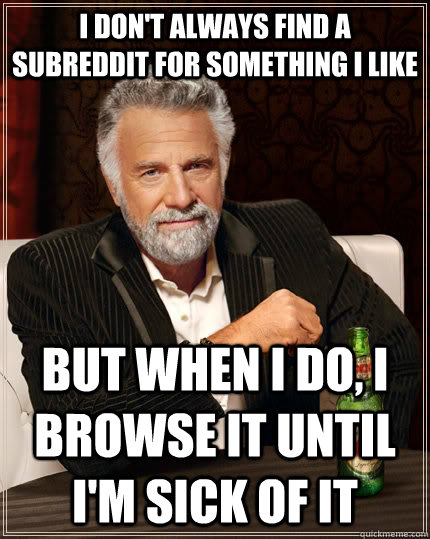 I don't always find a subreddit for something I like but when I do, I browse it until I'm sick of it  The Most Interesting Man In The World