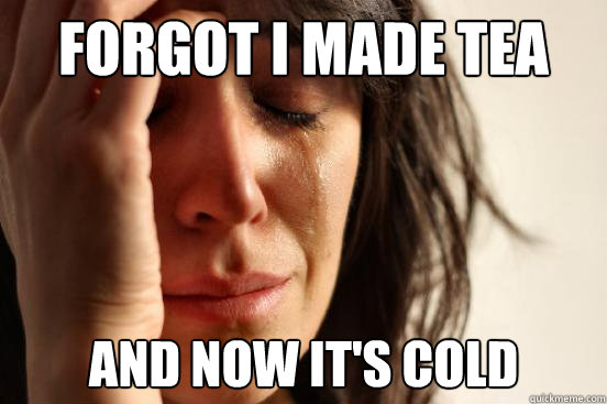 forgot I made tea and now it's cold  First World Problems