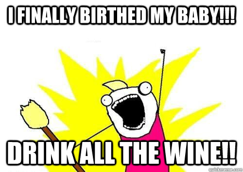 I FINALLY BIRTHED MY BABY!!! DRINK ALL THE WINE!!  x all the y
