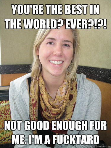 you're the best in the world? ever?!?! not good enough for me. i'm a fucktard  ALYSSA BEREZNAK