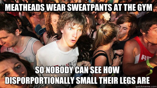 Meatheads wear sweatpants at the gym So nobody can see how disporportionally small their legs are   Sudden Clarity Clarence