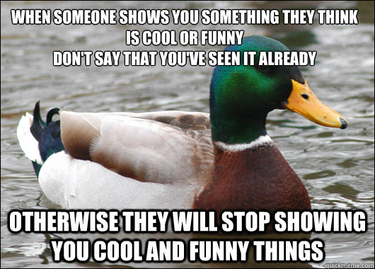 When someone shows you something they think is cool or funny
Don't say that you've seen it already Otherwise they will stop showing you cool and funny things  Actual Advice Mallard