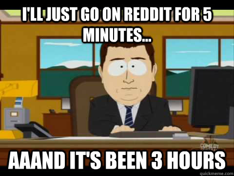 I'll just go on reddit for 5 minutes... aaand it's been 3 hours  Aaand its gone