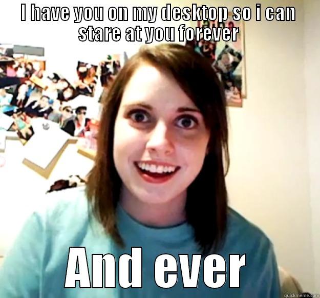 I HAVE YOU ON MY DESKTOP SO I CAN STARE AT YOU FOREVER AND EVER Overly Attached Girlfriend