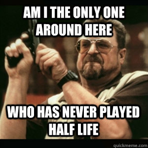 Am i the only one around here Who has never played half life - Am i the only one around here Who has never played half life  Misc