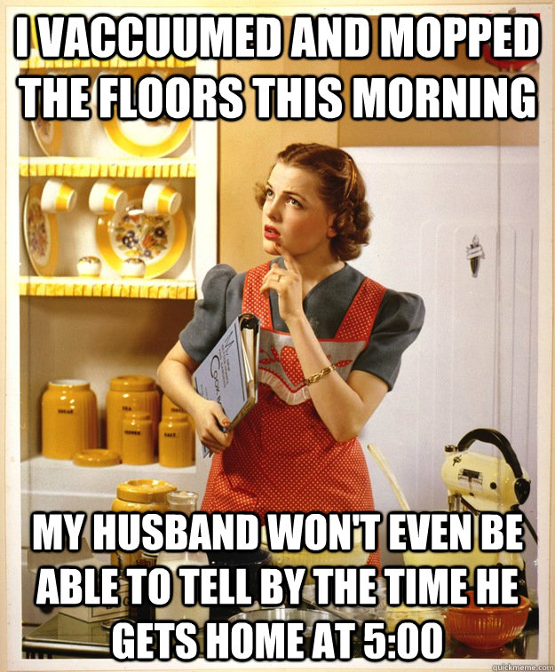 i vaccuumed and mopped the floors this morning my husband won't even be able to tell by the time he gets home at 5:00 - i vaccuumed and mopped the floors this morning my husband won't even be able to tell by the time he gets home at 5:00  Stay-at-home mom problems