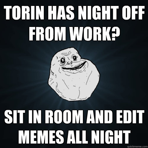 tORIN HAS NIGHT OFF FROM WORK? sit in room and edit memes all night  Forever Alone