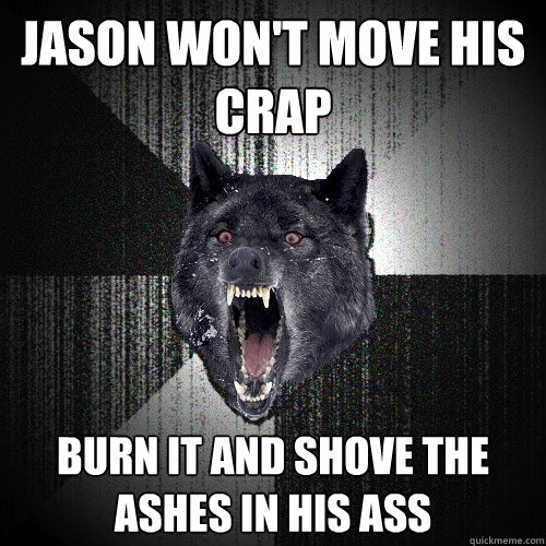 Jason won't move his crap burn it and shove the ashes in his ass  Insanity Wolf