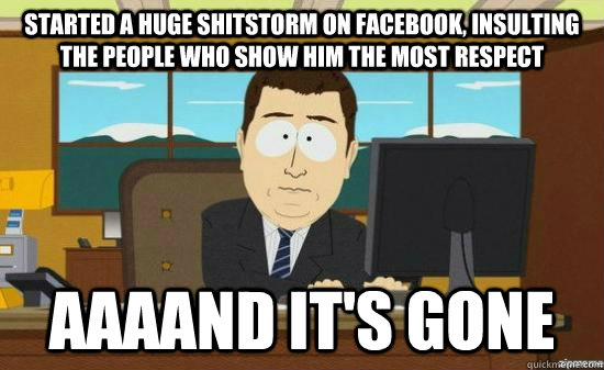 Started a huge shitstorm on facebook, insulting the people who show him the most respect AAAAND it's gone  aaaand its gone