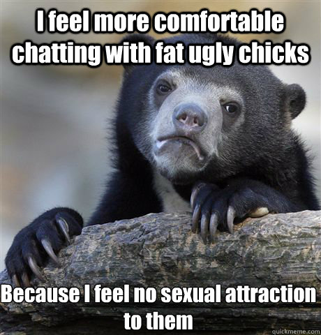 I feel more comfortable chatting with fat ugly chicks Because I feel no sexual attraction to them  Confession Bear