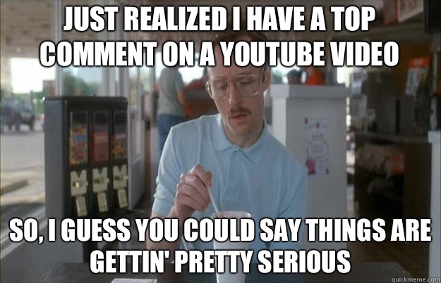 Just realized I have a top comment on a YouTube video So, I guess you could say things are gettin' pretty serious  Serious Kip