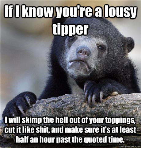 If I know you're a lousy tipper I will skimp the hell out of your toppings, cut it like shit, and make sure it's at least half an hour past the quoted time. - If I know you're a lousy tipper I will skimp the hell out of your toppings, cut it like shit, and make sure it's at least half an hour past the quoted time.  Confession Bear