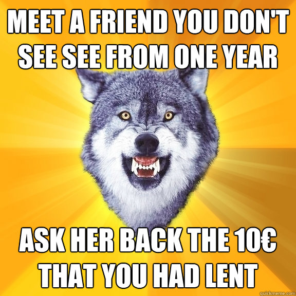 meet a friend you don't see see from one year ask her back the 10€ that you had lent  Courage Wolf