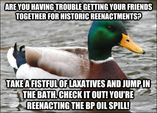 Are you having trouble getting your friends together for historic reenactments? Take a fistful of laxatives and jump in the bath. Check it out! You're reenacting the BP oil spill!  Actual Advice Mallard