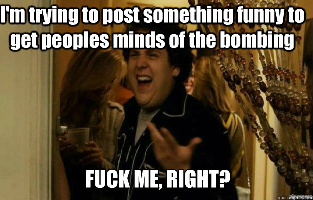 I'm trying to post something funny to get peoples minds of the bombing  FUCK ME, RIGHT?  fuck me right