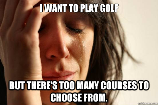 I want to play golf but there's too many courses to choose from.  First World Problems