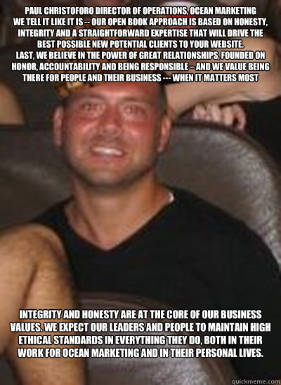 Paul Christoforo Director of Operations, Ocean Marketing 
We tell it like it is -- our open book approach is based on honesty, integrity and a straightforward expertise that will drive the best possible new potential clients to your website. 
Last, we bel - Paul Christoforo Director of Operations, Ocean Marketing 
We tell it like it is -- our open book approach is based on honesty, integrity and a straightforward expertise that will drive the best possible new potential clients to your website. 
Last, we bel  Scumbag Paul Christoforo