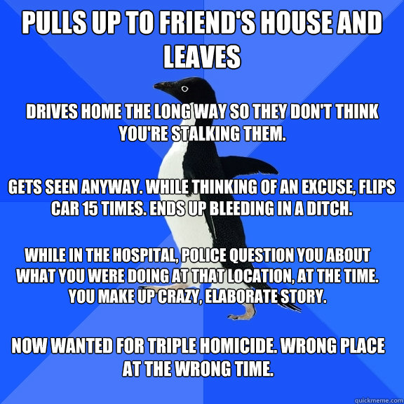 Pulls up to friend's house and leaves Drives home the long way so they don't think you're stalking them.  Gets seen anyway. while thinking of an excuse, flips car 15 times. ends up bleeding in a ditch.  While in the hospital, police question you about wha  Socially Awkward Penguin