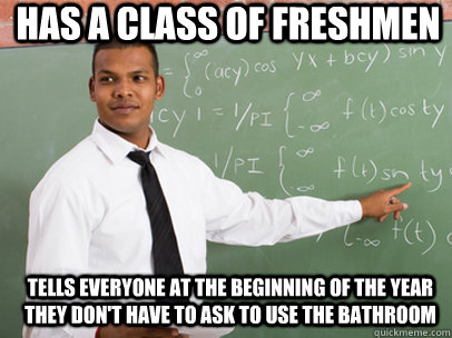 Has a class of freshmen Tells everyone at the beginning of the year they don't have to ask to use the bathroom  Good Guy Teacher