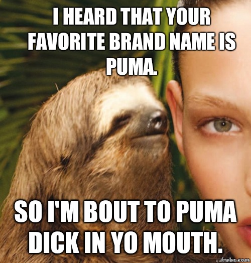 I HEARD THAT YOUR FAVORITE BRAND NAME IS PUMA. SO I'M BOUT TO PUMA DICK IN YO MOUTH.  rape sloth