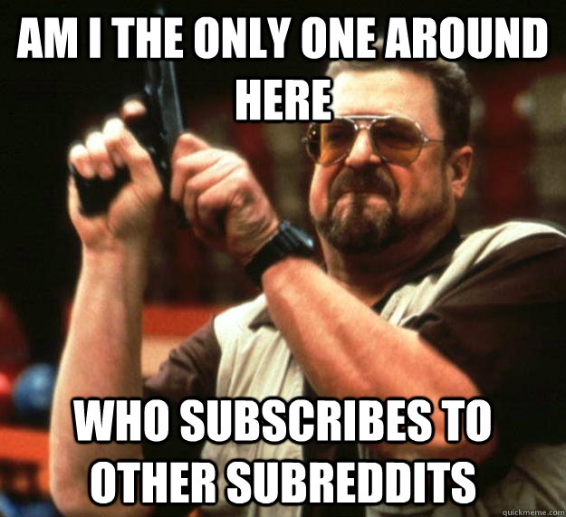 am I the only one around here who subscribes to other subreddits - am I the only one around here who subscribes to other subreddits  Angry Walter