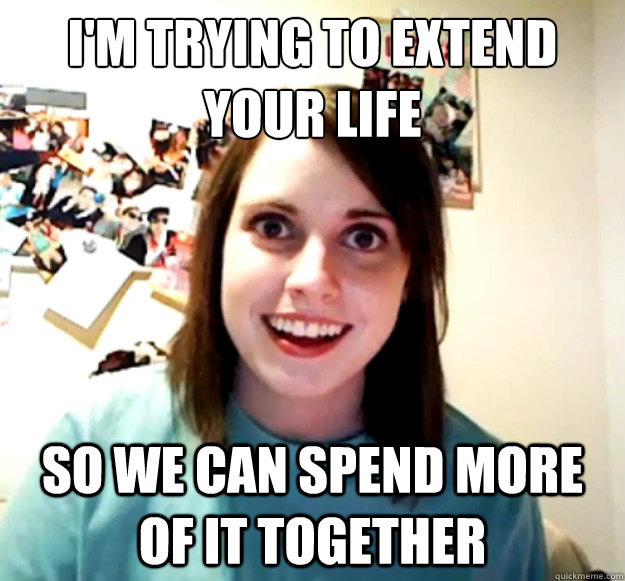 I'm trying to extend your life So we can spend more of it together  Overly Attached Girlfriend