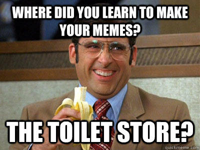 Where did you learn to make your memes? The Toilet Store?  