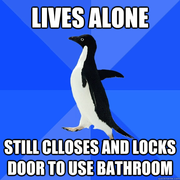 Lives alone still clloses and locks door to use bathroom  Socially Awkward Penguin
