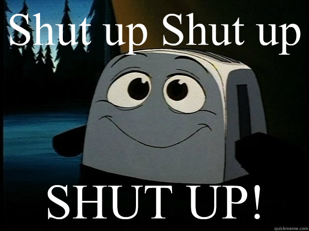 Shut up Shut up SHUT UP!  Brave Little Toaster