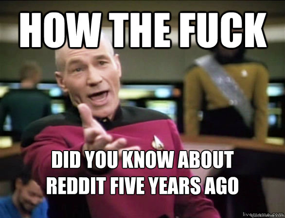 how the fuck did you know about 
reddit five years ago  Annoyed Picard HD