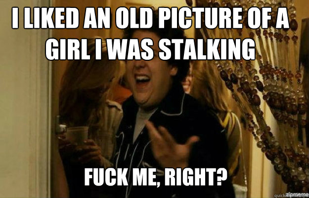 I liked an old picture of a girl i was stalking FUCK ME, RIGHT?  fuck me right