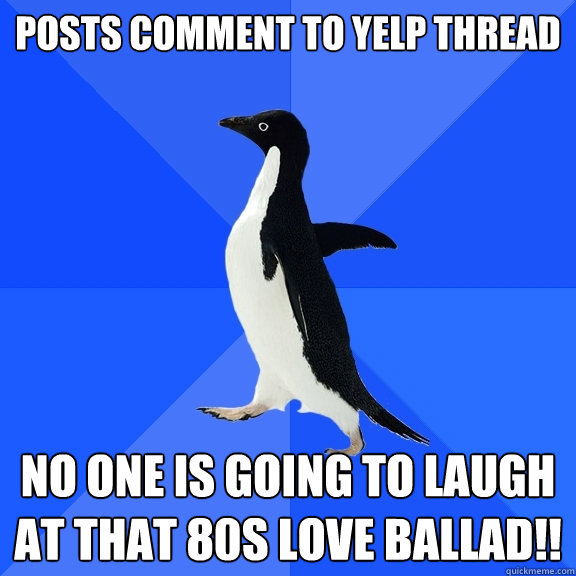 Posts comment to Yelp Thread No one is going to laugh at that 80s love ballad!!  Socially Awkward Penguin