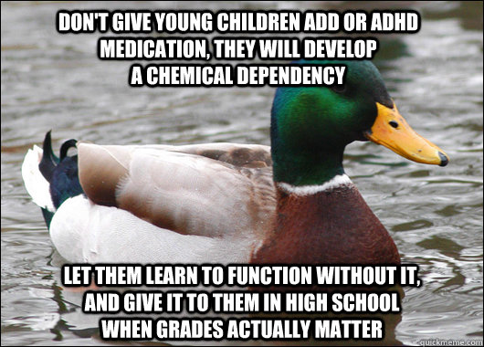 Don't give young children ADD or ADHD medication, they will develop                                              a chemical dependency Let them learn to function without it,                   and give it to them in high school                          whe  Actual Advice Mallard