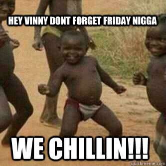 hey vinny dont forget friday nigga  WE CHILLIN!!!  Its friday niggas