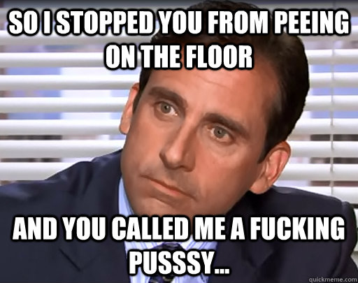 so I stopped you from peeing on the floor and you called me a fucking pusssy... - so I stopped you from peeing on the floor and you called me a fucking pusssy...  Idiot Michael Scott