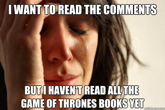 I want to read the comments But I haven't read all the
 game of thrones books yet  First World Problems
