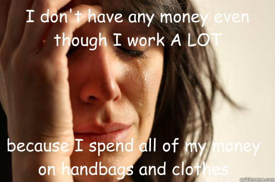I don't have any money even though I work A LOT because I spend all of my money on handbags and clothes  First World Problems
