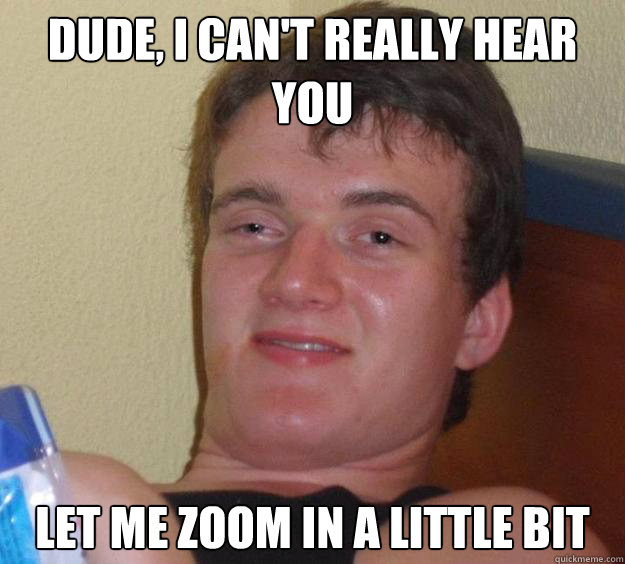Dude, I can't really hear you Let me zoom in a little bit  10 Guy