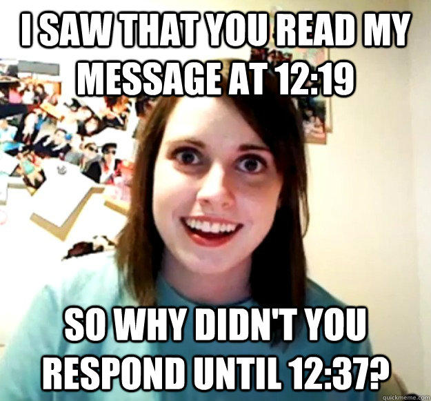 I saw that you read my message at 12:19 so why didn't you respond until 12:37? - I saw that you read my message at 12:19 so why didn't you respond until 12:37?  Overly Attached Girlfriend