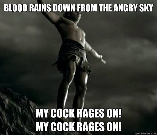Blood Rains Down From the Angry Sky My Cock Rages On!
My Cock Rages On! - Blood Rains Down From the Angry Sky My Cock Rages On!
My Cock Rages On!  Gannicus