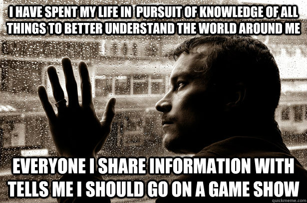 I have spent my life in  pursuit of knowledge of all things to better understand the world around me Everyone I share information with tells me I should go on a game show  Over-Educated Problems
