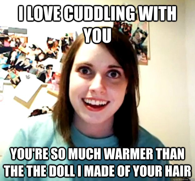I love cuddling with you You're so much warmer than the the doll I made of your hair  Overly Attached Girlfriend