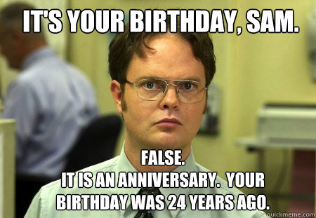 It's your birthday, Sam. FALSE.  
It is an anniversary.  Your birthday was 24 years ago.  Schrute