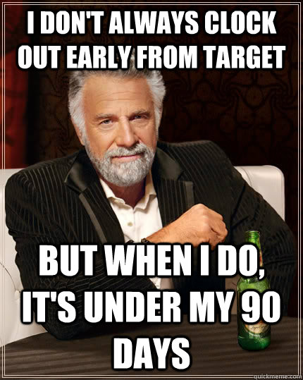 I don't always clock out early from target but when I do, it's under my 90 days  The Most Interesting Man In The World