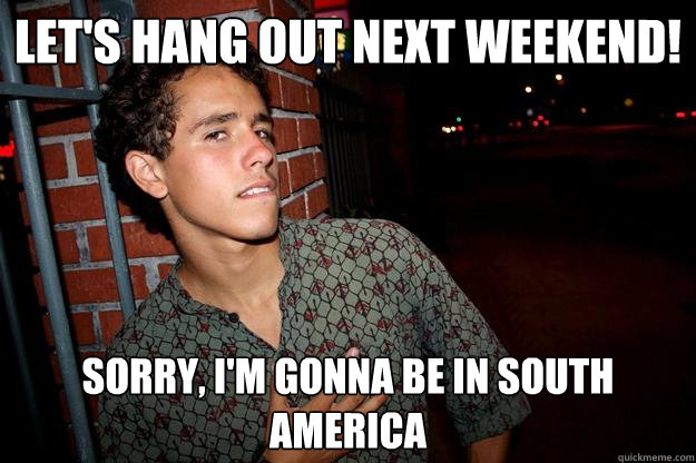 let's hang out next Weekend! Sorry, I'm gonna be in South America  