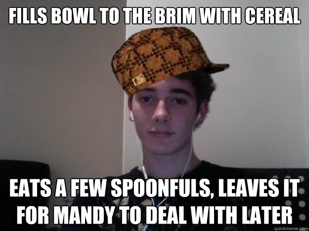 Fills bowl to the brim with cereal eats a few spoonfuls, leaves it for mandy to deal with later - Fills bowl to the brim with cereal eats a few spoonfuls, leaves it for mandy to deal with later  Scumbag Alex